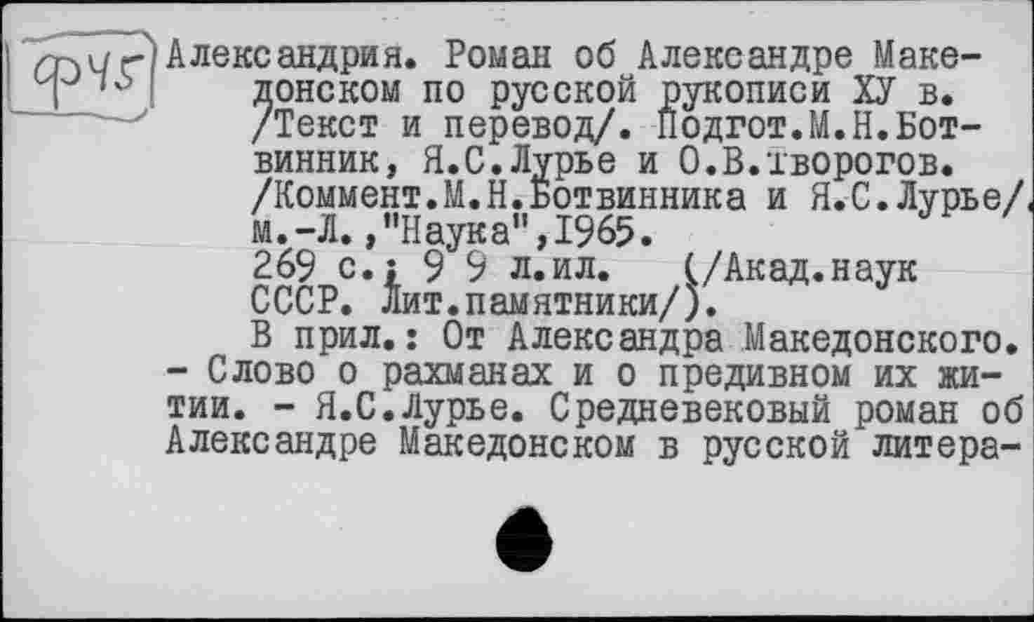 ﻿
Александрия. Роман об Александре Македонском по русской рукописи ХУ в. /Текст и перевод/. Подгот.М.Н.Ботвинник, Я.С.Лурье и О.В.творогов. /Коммент.М.Н.Ботвинника и Я.С.Лурье/ м.-Л.»"Наука",1965.
2$ с.: 9 9 л,ил’ Д/Акад.наук СССР. Лит.памятники/).
В прил.: От Александра Македонского.
- Слово о рахманах и о предивном их житии. - Я.С.Лурье. Средневековый роман об Александре Македонском в русской литера-